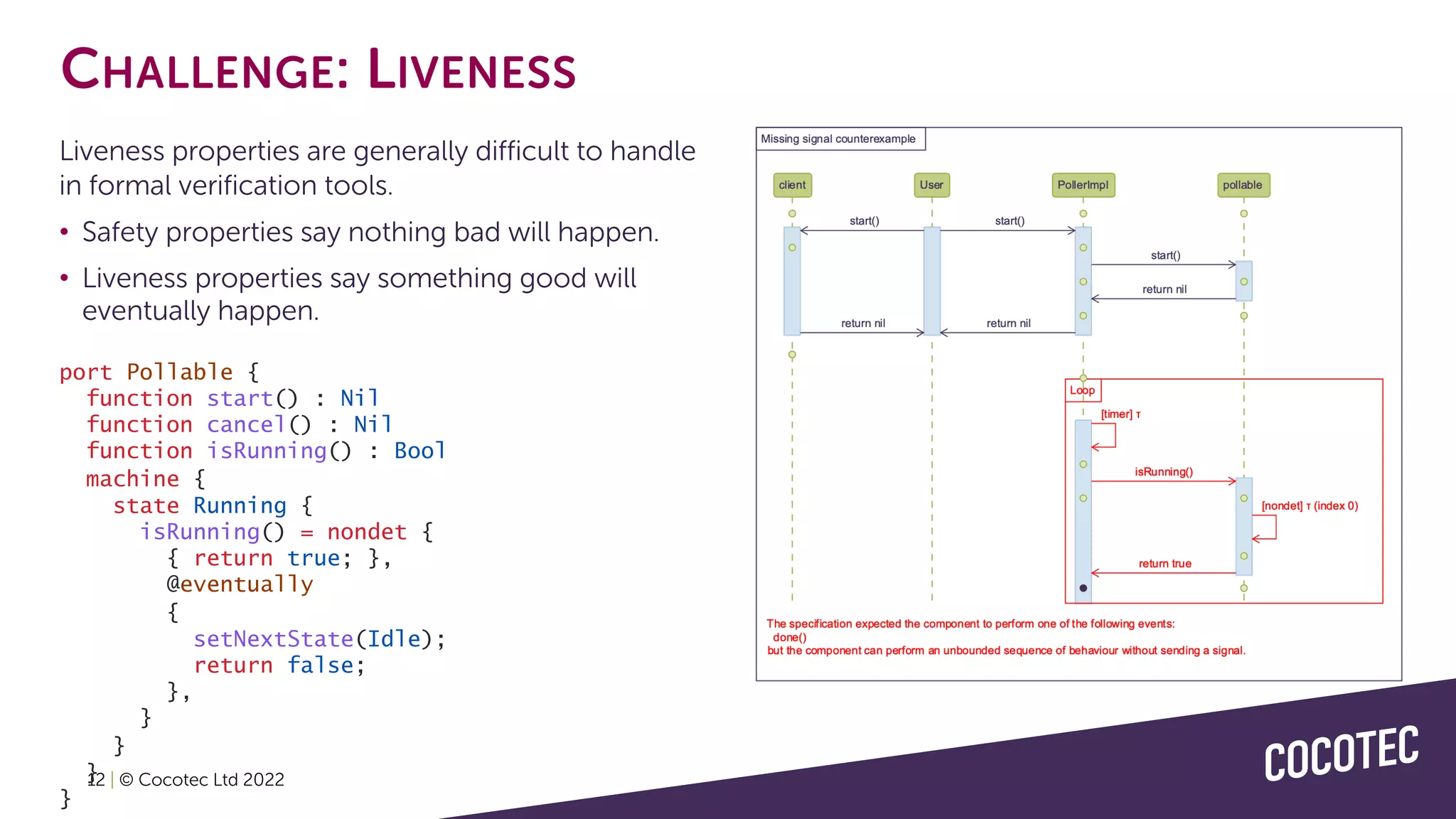 12 | © Cocotec Ltd 2022
CHALLENGE: LIVENESS
Liveness properties are generally difficult to handle
in formal verification tools.
• Safety properties say nothing bad will happen.
• Liveness properties say something good will
eventually happen.
port Pollable {
function start() : Nil
function cancel() : Nil
function isRunning() : Bool
machine {
state Running {
isRunning() = nondet {
{ return true; },
@eventually
{
setNextState(Idle);
return false;
},
}
}
}
}
 