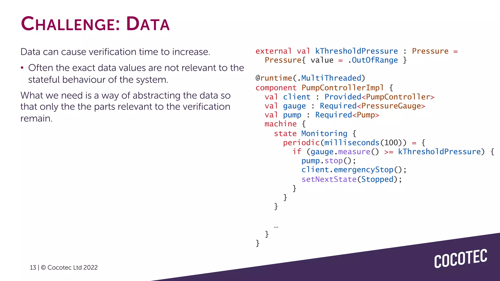 13 | © Cocotec Ltd 2022
CHALLENGE: DATA
Data can cause verification time to increase.
• Often the exact data values are not relevant to the
stateful behaviour of the system.
What we need is a way of abstracting the data so
that only the the parts relevant to the verification
remain.
external val kThresholdPressure : Pressure =
Pressure{ value = .OutOfRange }
@runtime(.MultiThreaded)
component PumpControllerImpl {
val client : Provided<PumpController>
val gauge : Required<PressureGauge>
val pump : Required<Pump>
machine {
state Monitoring {
periodic(milliseconds(100)) = {
if (gauge.measure() >= kThresholdPressure) {
pump.stop();
client.emergencyStop();
setNextState(Stopped);
}
}
}
…
}
}
 