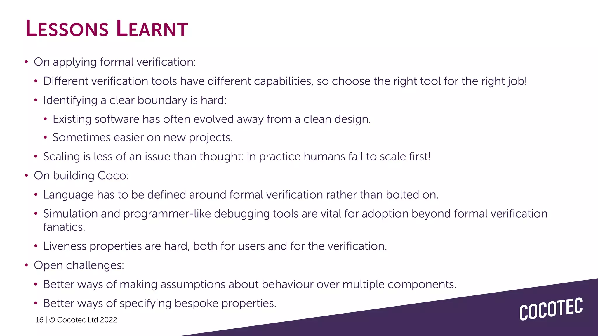 16 | © Cocotec Ltd 2022
LESSONS LEARNT
• On applying formal verification:
• Different verification tools have different capabilities, so choose the right tool for the right job!
• Identifying a clear boundary is hard:
• Existing software has often evolved away from a clean design.
• Sometimes easier on new projects.
• Scaling is less of an issue than thought: in practice humans fail to scale first!
• On building Coco:
• Language has to be defined around formal verification rather than bolted on.
• Simulation and programmer-like debugging tools are vital for adoption beyond formal verification
fanatics.
• Liveness properties are hard, both for users and for the verification.
• Open challenges:
• Better ways of making assumptions about behaviour over multiple components.
• Better ways of specifying bespoke properties.
 