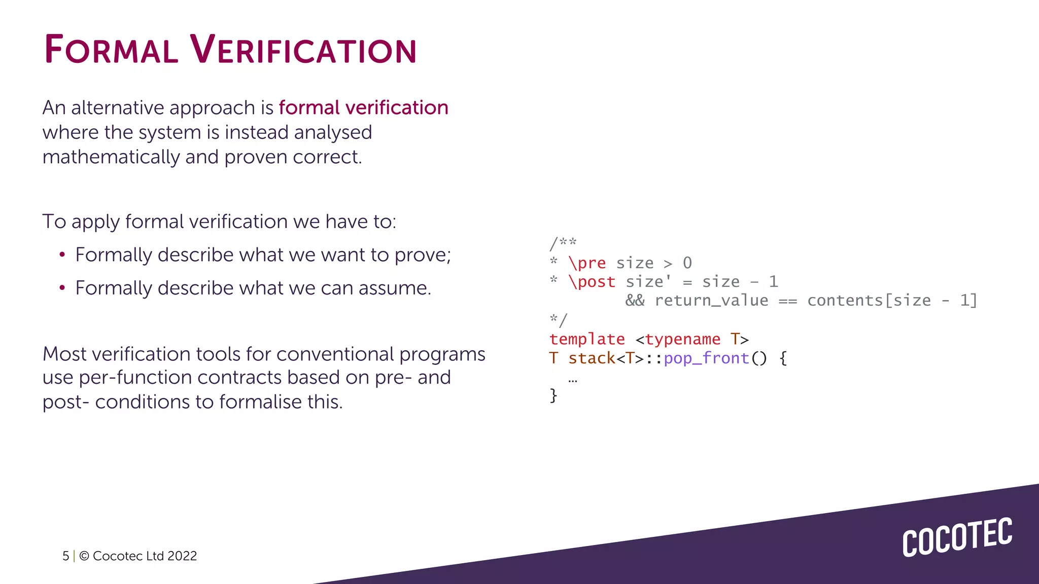 5 | © Cocotec Ltd 2022
An alternative approach is formal verification
where the system is instead analysed
mathematically and proven correct.
To apply formal verification we have to:
• Formally describe what we want to prove;
• Formally describe what we can assume.
Most verification tools for conventional programs
use per-function contracts based on pre- and
post- conditions to formalise this.
FORMAL VERIFICATION
/**
* pre size > 0
* post size' = size – 1
&& return_value == contents[size - 1]
*/
template <typename T>
T stack<T>::pop_front() {
…
}
 
