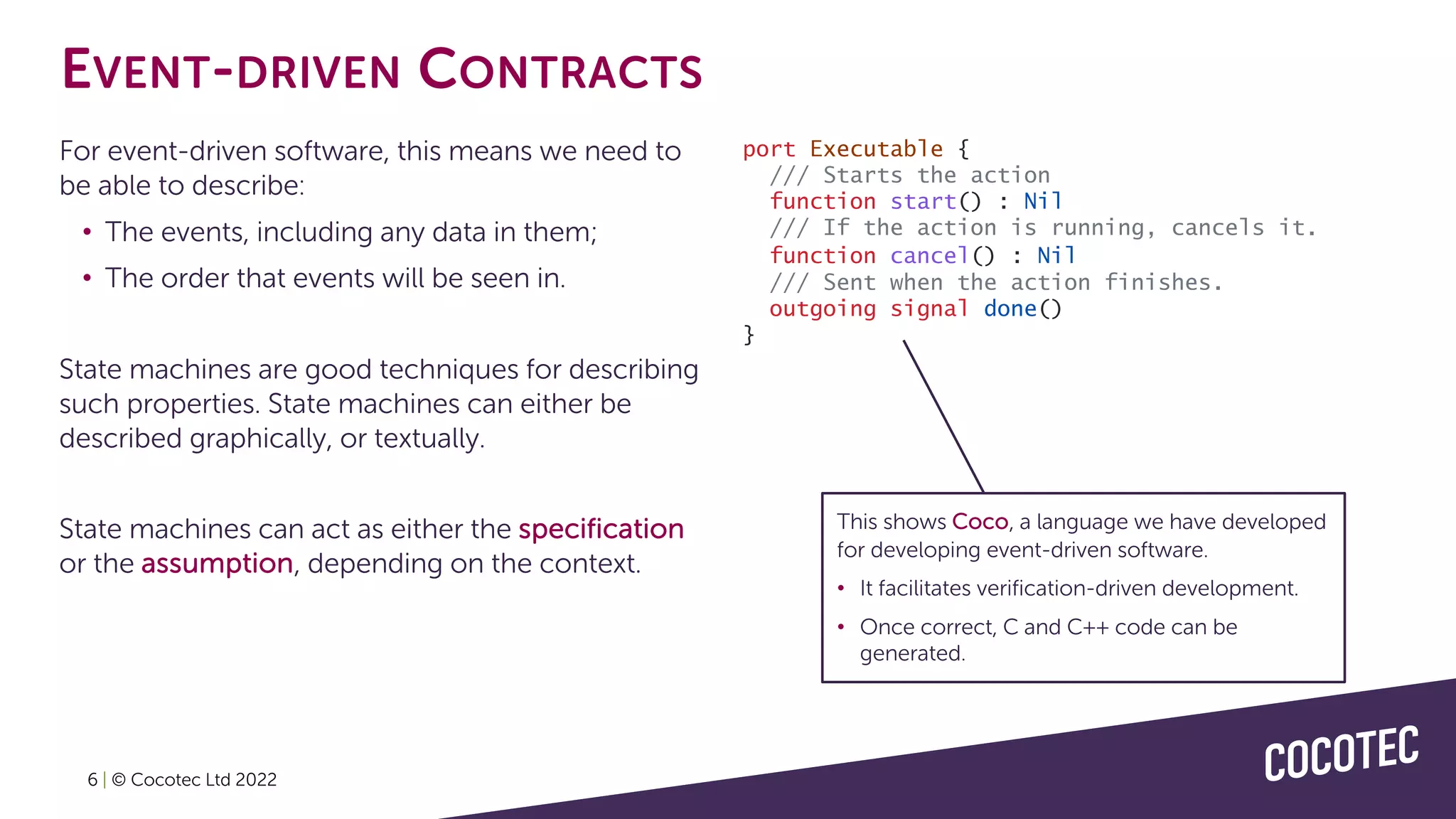 EVENT-DRIVEN CONTRACTS
For event-driven software, this means we need to
be able to describe:
• The events, including any data in them;
• The order that events will be seen in.
State machines are good techniques for describing
such properties. State machines can either be
described graphically, or textually.
State machines can act as either the specification
or the assumption, depending on the context.
port Executable {
/// Starts the action
function start() : Nil
/// If the action is running, cancels it.
function cancel() : Nil
/// Sent when the action finishes.
outgoing signal done()
}
6 | © Cocotec Ltd 2022
This shows Coco, a language we have developed
for developing event-driven software.
• It facilitates verification-driven development.
• Once correct, C and C++ code can be
generated.
 