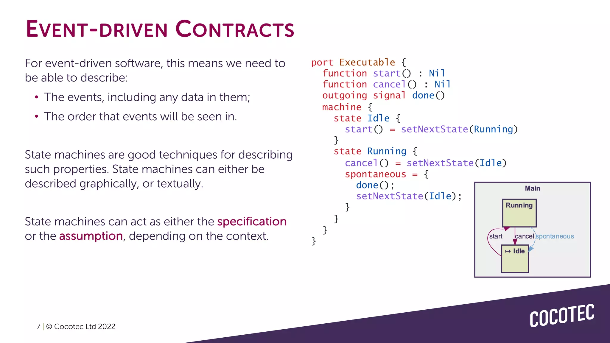 EVENT-DRIVEN CONTRACTS
For event-driven software, this means we need to
be able to describe:
• The events, including any data in them;
• The order that events will be seen in.
State machines are good techniques for describing
such properties. State machines can either be
described graphically, or textually.
State machines can act as either the specification
or the assumption, depending on the context.
port Executable {
function start() : Nil
function cancel() : Nil
outgoing signal done()
machine {
state Idle {
start() = setNextState(Running)
}
state Running {
cancel() = setNextState(Idle)
spontaneous = {
done();
setNextState(Idle);
}
}
}
}
7 | © Cocotec Ltd 2022
 