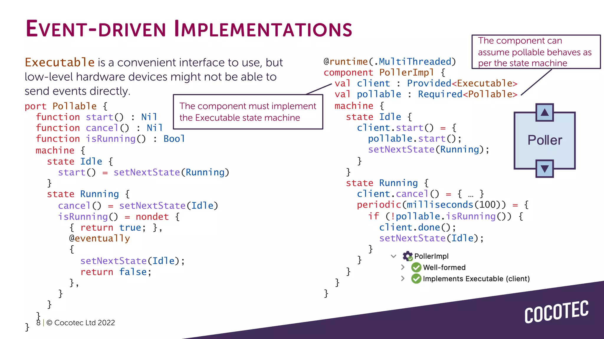 EVENT-DRIVEN IMPLEMENTATIONS
Executable is a convenient interface to use, but
low-level hardware devices might not be able to
send events directly.
8 | © Cocotec Ltd 2022
@runtime(.MultiThreaded)
component PollerImpl {
val client : Provided<Executable>
val pollable : Required<Pollable>
machine {
state Idle {
client.start() = {
pollable.start();
setNextState(Running);
}
}
state Running {
client.cancel() = { … }
periodic(milliseconds(100)) = {
if (!pollable.isRunning()) {
client.done();
setNextState(Idle);
}
}
}
}
}
port Pollable {
function start() : Nil
function cancel() : Nil
function isRunning() : Bool
machine {
state Idle {
start() = setNextState(Running)
}
state Running {
cancel() = setNextState(Idle)
isRunning() = nondet {
{ return true; },
@eventually
{
setNextState(Idle);
return false;
},
}
}
}
}
The component must implement
the Executable state machine
The component can
assume pollable behaves as
per the state machine
 