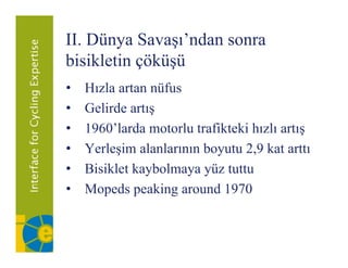 II. Dünya Savaşı’ndan sonra
bisikletin çöküşü
•   Hızla
    H l artan nüfus
                  üf
•   Gelirde artış
•   1960’larda motorlu trafikteki hızlı artış
•   Yerleşim alanlarının boyutu 2 9 kat arttı
                                2,9
•   Bisiklet kaybolmaya yüz tuttu
•   Mopeds
    M d peaking around 1970
                 ki       d
 