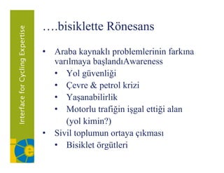 ….bisiklette Rönesans
• Araba kaynaklı problemlerinin farkına
  varılmaya başlandıAwareness
  • Yol güvenliği
  • Çevre & petrol krizi
  • Yaşanabilirlik
  • Motorlu trafiğin işgal ettiği alan
     (yol ki i ?)
     ( l kimin?)
• Sivil toplumun ortaya çıkması
  • Bisiklet örgütleri
 