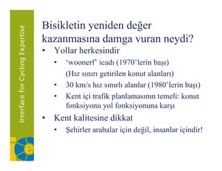 Bisikletin yeniden değer
kazanmasına damga vuran neydi?
• Yollar herkesindir
   •   ‘woonerf’ icadı (1970’lerin başı)
       (Hız sınırı getirilen konut alanları)
   •   30 km/s hız sınırlı alanlar (1980’lerin başı)
   •   Kent içi trafik planlamasının temeli: konut
       fonksiyonu yol fonksiyonuna karşı
• Kent kalitesine dikkat
   •   Şehirler arabalar için değil, insanlar içindir!
 