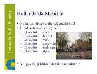 Hollanda da
Hollanda’da Mobilite
• H ll d yüksek araba yoğunluğu/km2
  Hollanda, ük k b         ğ l ğ /k 2
• Günde ortalama 3.2 seyahat:
  •     1 seyahat   araba
  •   0.8 seyahat   bisiklet
  •   0.6 seyahat   yaya
  •   0.5 seyahat   araba yolcusu
  •   0.2 seyahat   toplu taşıma
  •   0.1
      0 1 seyahat   diğer



• Yol güvenliği bakımından ilk 5 ülkeden biri
 