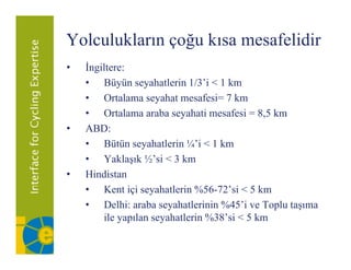 Yolculukların çoğu kısa mesafelidir
•   İngiltere:
    • Büyün seyahatlerin 1/3’i < 1 km
                             1/3 i
    • Ortalama seyahat mesafesi= 7 km
    • Ortalama araba seyahati mesafesi = 8,5 km
                          y                   ,
•   ABD:
    • Bütün seyahatlerin ¼’i < 1 km
    • Yaklaşık ½’si < 3 km
•   Hindistan
    • K i i seyahatlerin %56-72’si < 5 k
        Kent içi      h l i %56 72’ i        km
    • Delhi: araba seyahatlerinin %45’i ve Toplu taşıma
        ile yapılan seyahatlerin %38 si < 5 km
                                 %38’si
 
