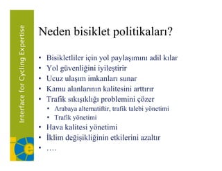 Neden bisiklet politikaları?

•   Bisikletliler için yol paylaşımını adil kılar
•   Yol güvenliğini iyileştirir
•   Ucuz ulaşım imkanları sunar
•   Kamu alanlarının kalitesini arttırır
•   Trafik sıkışıklığı problemini çözer
       fik k kl            bl i i
    • Arabaya alternatiftir, trafik talebi yönetimi
    • Trafik yönetimi
• Hava kalitesi yönetimi
• İklim değişikliğinin etkilerini azaltır
• ….
 