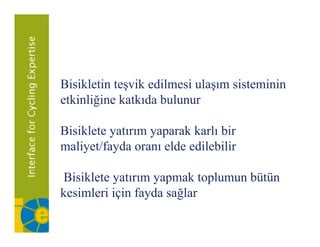 Bisikletin teşvik edilmesi ulaşım sisteminin
etkinliğine katkıda bulunur

Bisiklete yatırım yaparak karlı bir
maliyet/fayda oranı elde edilebilir

Bisiklete yatırım yapmak toplumun bütün
kesimleri için fayda sağlar
 