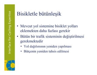 Bisikletle bütünleşik

• Mevcut yol sistemine bisiklet yolları
  eklemekten daha fazlası gerekir
                           g
• Bütün bir trafik sisteminin değiştirilmesi
  gerekmektedir
  • Yol dağılımının yeniden yapılması
  • Bütçenin yeniden tahsis edilmesi
 