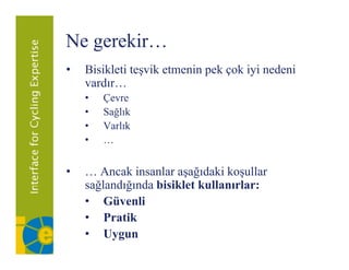Ne gerekir…
   g
•   Bisikleti teşvik etmenin pek çok iyi nedeni
    vardır…
    vardır
    •   Çevre
    •   Sağlık
    •   Varlık
    •   …


•   … Ancak insanlar aşağıdaki koşullar
    sağlandığında bisiklet kullanırlar:
    • Güvenli
    • Pratik
    • Uygun
 