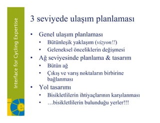 3 seviyede ulaşım planlaması
      y       ş p
• Genel ulaşım planlaması
  •   Bütünleşik yaklaşım (vizyon!!)
  •   Geleneksel önceliklerin değişmesi
• Ağ seviyesinde planlama & tasarım
  •   Bütün ağ
  •   Çıkış ve varış noktaların birbirine
      bağlanması
• Yol tasarımı
  •   Bisikletlilerin ihtiyaçlarının karşılanması
  •   …bisikletlilerin bulunduğu yerler!!!
 