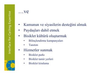 …ve

• K
  Kamunun ve siyasilerin desteğini almak
                 i il i d     ği i l k
• Paydaşları dahil etmek
• Bisiklet kültürü oluşturmak
   •   Bilinçlendirme kampanyaları
                         p y
   •   Tanıtım
• Hizmetler sunmak
   •   Bisiklet parkı
   •   Bisiklet tamir yerleri
   •   Bisiklet kiralama
 