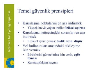 Temel güvenlik p
      g        prensipleri
                     p

• K l
  Karşılaşma noktalarını en aza i di
               kt l             indirmek
                                       k
   •   Yüksek hız & yoğun trafik: fiziksel ayırma
• K l
  Karşılaşma neticesindeki sorunları en aza
               ti i d ki        l
  indirmek
   •   Fiziksel
       Fi ik l ayrım yoksa: t fik h
                       k trafik hızını dü ü
                                       düşür
• Yol kullanıcıları arasındaki etkileşime
  izin vermek
   •   Birbirlerini görmelerine izin verin, egöz
       teması
   •   Karmaşıklıktan kaçının
 
