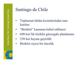 Santiago de Chile
      g

• T l
  Toplumun bütün kesimlerinden tam
              bü ü k i l i d
  katılım
• “Bisiklet” kanunun kabul edilmesi
• 690 km’lik bisiklet güzergahı planlaması
                       g     g p
• 250 km hayata geçirildi
• Bisiklet siyasi bir öncelik
 