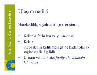 Ulaşım nedir?
   ş

Hareketlilik,
H k lilik seyahat, ulaşım, erişim…
              h     l        ii

• Kalite ≠ fazla km ve yüksek hız
• Kalite:
  mobilitenin katılımcılığa ne kadar olanak
  sağladığı ile ilgilidir
• Ulaşım ve mobilite: faaliyetin mümkün
  kılınması
  kl
 