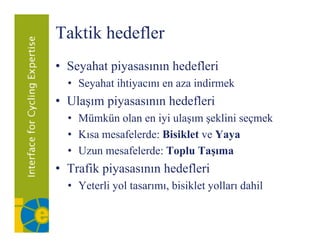 Taktik hedefler
• Seyahat piyasasının hedefleri
  • Seyahat ihtiyacını en aza indirmek
• Ulaşım piyasasının hedefleri
  • Mümkün olan en iyi ulaşım şeklini seçmek
  • Kısa mesafelerde: Bisiklet ve Yaya
                                    y
  • Uzun mesafelerde: Toplu Taşıma
• Trafik piyasasının hedefleri
  • Yeterli yol tasarımı, bisiklet yolları dahil
 