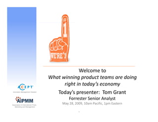 Welcome to  
                                                        l
                                       What winning product teams are doing 
                                             right in today s economy 
                                             right in today’s economy
 Innovation Management Solutions
                                          Today’s presenter:  Tom Grant
                                                Forrester Senior Analyst
                                                Forrester Senior Analyst
Association of International Product
                                            May 28, 2009, 10am Pacific, 1pm Eastern  
   Marketing and Management


                                                      1
 