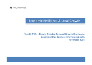Economic Resilience & Local Growth 
Tom Griffiths - Deputy Director, Regional Growth Directorate 
Department for Business Innovation & Skills 
November 2014 
 