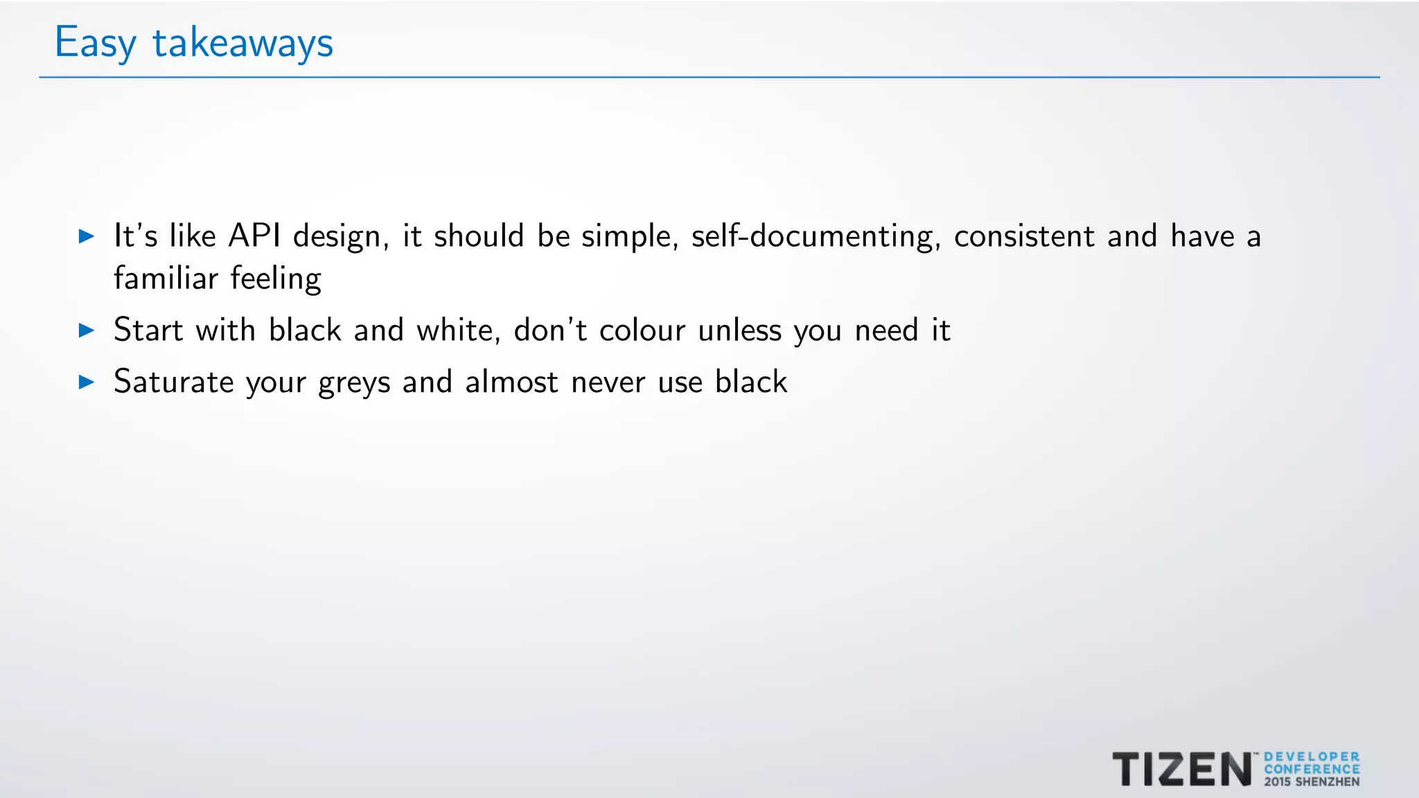 Easy takeaways
It’s like API design, it should be simple, self-documenting, consistent and have a
familiar feeling
Start with black and white, don’t colour unless you need it
Saturate your greys and almost never use black
 