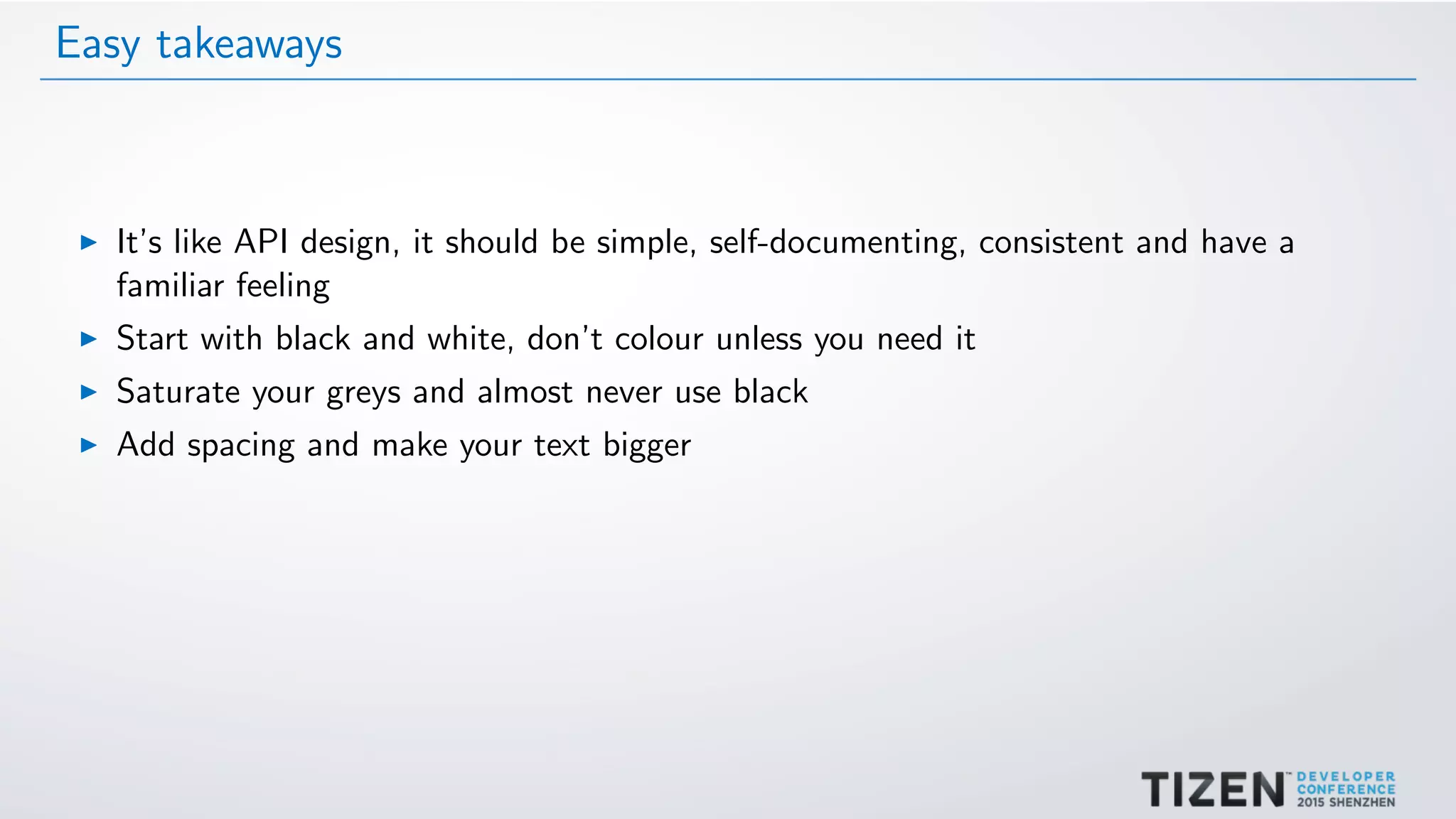 Easy takeaways
It’s like API design, it should be simple, self-documenting, consistent and have a
familiar feeling
Start with black and white, don’t colour unless you need it
Saturate your greys and almost never use black
Add spacing and make your text bigger
 