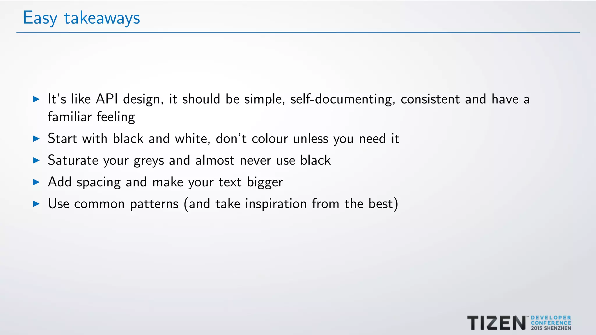 Easy takeaways
It’s like API design, it should be simple, self-documenting, consistent and have a
familiar feeling
Start with black and white, don’t colour unless you need it
Saturate your greys and almost never use black
Add spacing and make your text bigger
Use common patterns (and take inspiration from the best)
 
