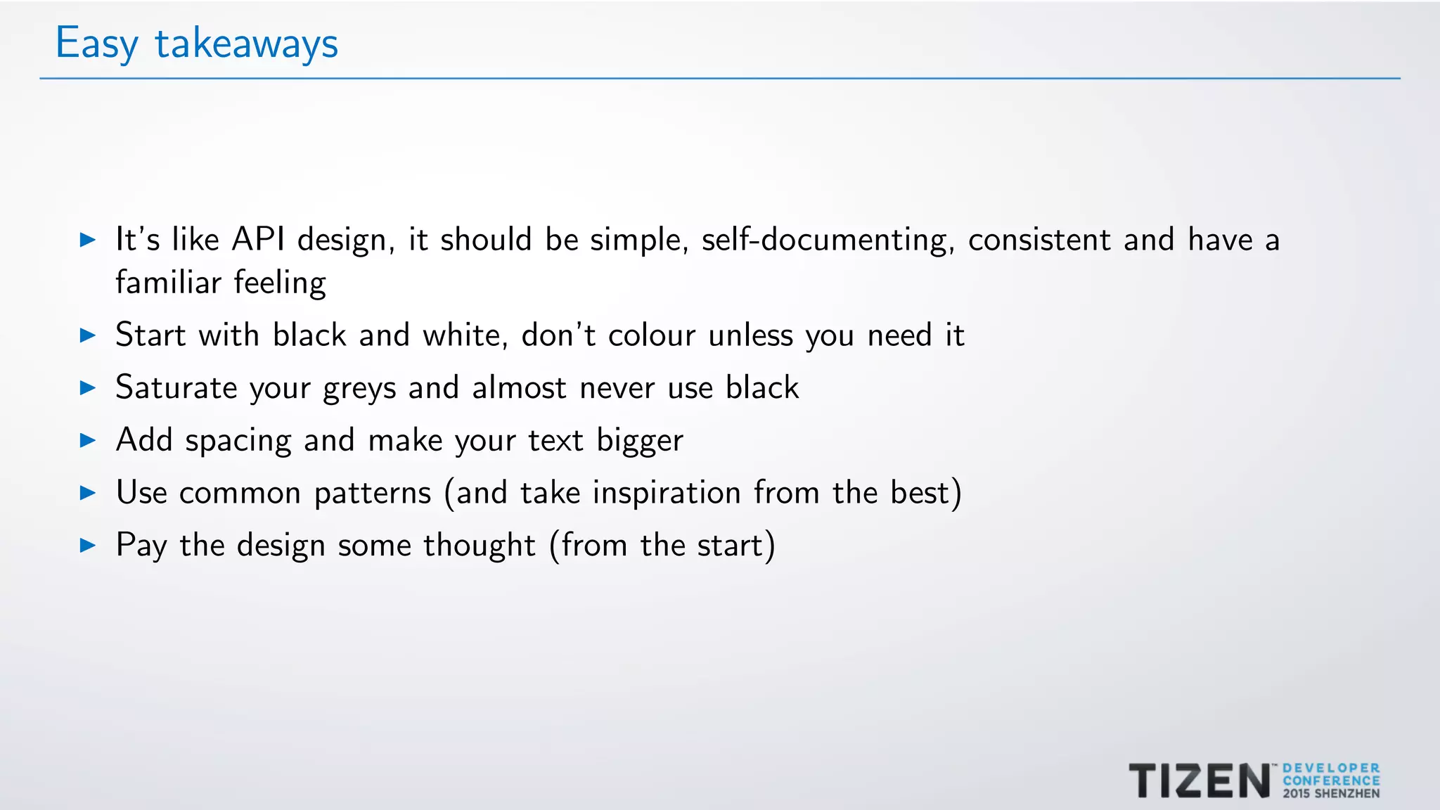 Easy takeaways
It’s like API design, it should be simple, self-documenting, consistent and have a
familiar feeling
Start with black and white, don’t colour unless you need it
Saturate your greys and almost never use black
Add spacing and make your text bigger
Use common patterns (and take inspiration from the best)
Pay the design some thought (from the start)
 