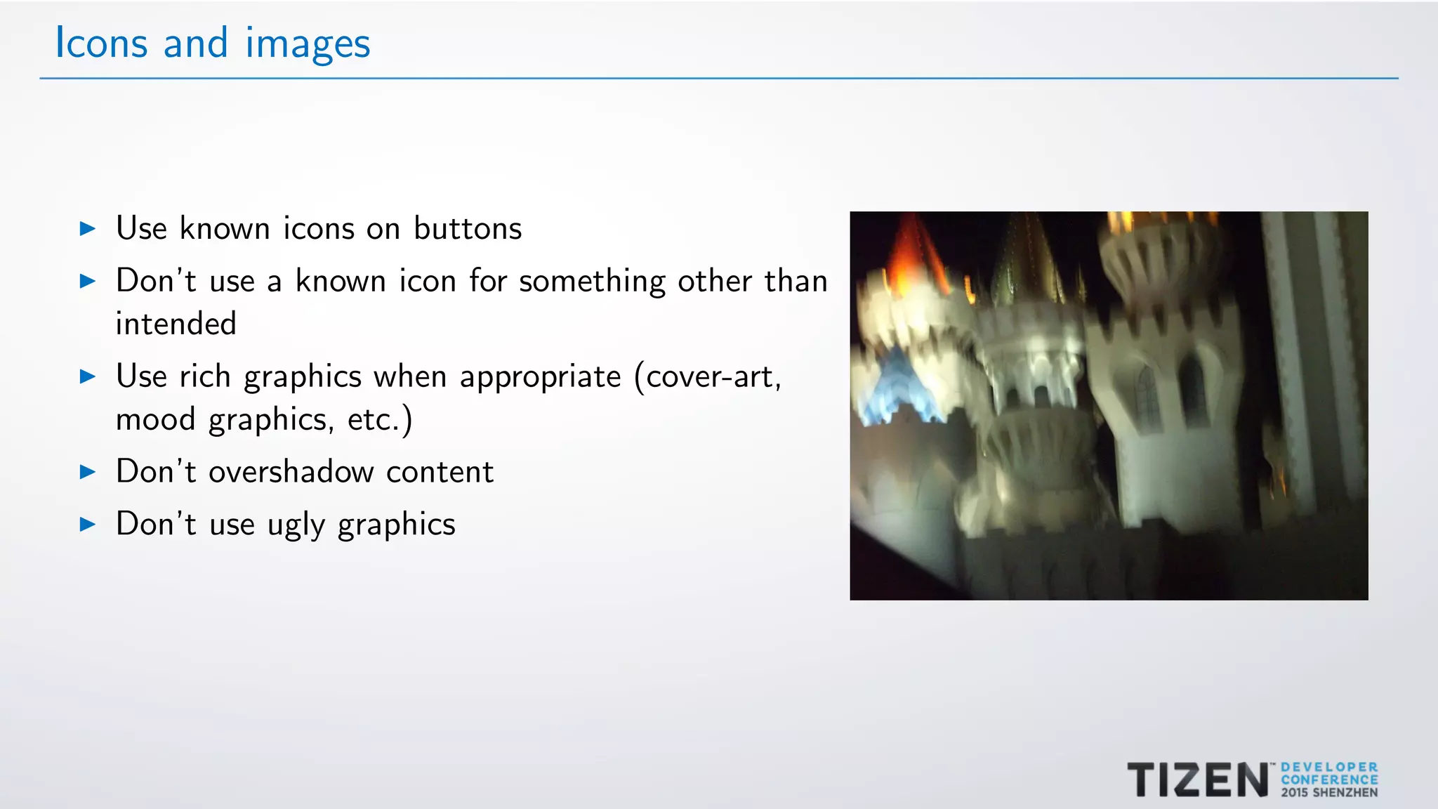 Icons and images
Use known icons on buttons
Don’t use a known icon for something other than
intended
Use rich graphics when appropriate (cover-art,
mood graphics, etc.)
Don’t overshadow content
Don’t use ugly graphics
 
