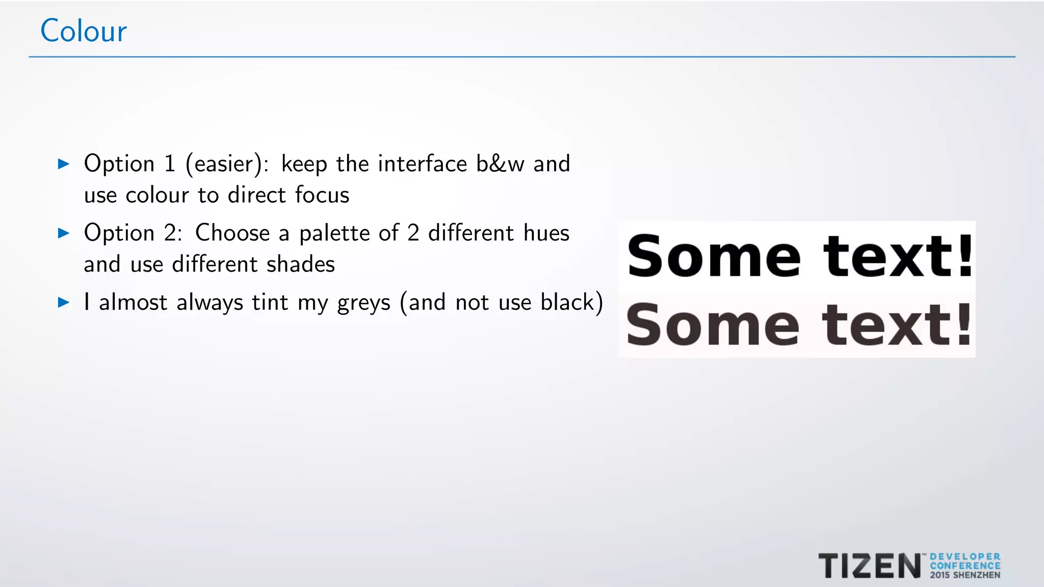 Colour
Option 1 (easier): keep the interface b&w and
use colour to direct focus
Option 2: Choose a palette of 2 diﬀerent hues
and use diﬀerent shades
I almost always tint my greys (and not use black)
 