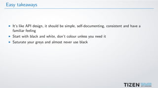 Easy takeaways
It’s like API design, it should be simple, self-documenting, consistent and have a
familiar feeling
Start with black and white, don’t colour unless you need it
Saturate your greys and almost never use black
 