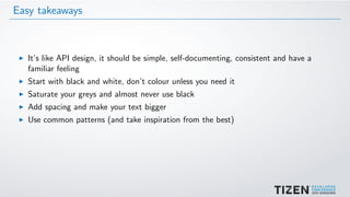 Easy takeaways
It’s like API design, it should be simple, self-documenting, consistent and have a
familiar feeling
Start with black and white, don’t colour unless you need it
Saturate your greys and almost never use black
Add spacing and make your text bigger
Use common patterns (and take inspiration from the best)
 