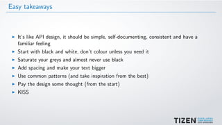 Easy takeaways
It’s like API design, it should be simple, self-documenting, consistent and have a
familiar feeling
Start with black and white, don’t colour unless you need it
Saturate your greys and almost never use black
Add spacing and make your text bigger
Use common patterns (and take inspiration from the best)
Pay the design some thought (from the start)
KISS
 
