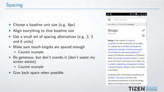 Spacing
Choose a baseline unit size (e.g. 8px)
Align everything to that baseline size
Use a small set of spacing alternatives (e.g. 2, 3
and 6 units)
Make sure touch-targets are spaced enough
Counter example
Be generous, but don’t overdo it (don’t waste my
screen estate)
Counter example
Give back space when possible
 
