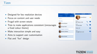 Tizen
Designed for low resolution devices
Focus on content and user needs
Frugal with screen estate
Tries to make applications consistent (encourages
a ﬁxed colour theme)
Make interaction simple and easy
Aims to support user customisation
Flat and “fun” design
 
