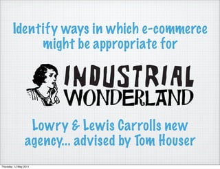 Identify ways in which e-commerce
             might be appropriate for




                  Lowry & Lewis Carrolls new
                 agency... advised by Tom Houser
Thursday, 12 May 2011
 