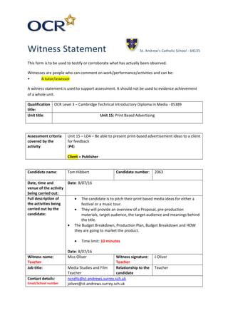 Witness Statement St. Andrew’s Catholic School - 64135
This form is to be used to testify or corroborate what has actually been observed.
Witnesses are people who can comment on work/performance/activities and can be:
• A tutor/assessor
A witness statement is used to support assessment. It should not be used to evidence achievement
of a whole unit.
Qualification
title:
OCR Level 3 – Cambridge Technical Introductory Diploma in Media - 05389
Unit title: Unit 15: Print Based Advertising
Assessment criteria
covered by the
activity:
Unit 15 – LO4 – Be able to present print-based advertisement ideas to a client
for feedback
(P4)
Client = Publisher
Candidate name: Tom Hibbert Candidate number: 2063
Date, time and
venue of the activity
being carried out:
Date: 8/07/16
Full description of
the activities being
carried out by the
candidate:
• The candidate is to pitch their print based media ideas for either a
festival or a music tour.
• They will provide an overview of a Proposal, pre-production
materials, target audience, the target audience and meanings behind
the title.
• The Budget Breakdown, Production Plan, Budget Breakdown and HOW
they are going to market the product.
• Time limit: 10 minutes
Date: 8/07/16
Witness name:
Teacher
Miss Oliver Witness signature:
Teacher
J Oliver
Job title: Media Studies and Film
Teacher
Relationship to the
candidate
Teacher
Contact details:
Email/School number
ncrafts@st-andrews.surrey.sch.uk
joliver@st-andrews.surrey.sch.uk
 