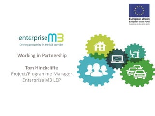 Working in Partnership 
Tom Hinchcliffe 
Project/Programme Manager 
Enterprise M3 LEP 
 