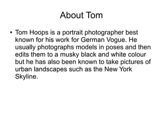 About Tom
● Tom Hoops is a portrait photographer best
known for his work for German Vogue. He
usually photographs models in poses and then
edits them to a musky black and white colour
but he has also been known to take pictures of
urban landscapes such as the New York
Skyline.
 