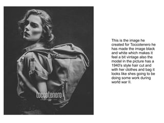 This is the image he
created for Toccotenero he
has made the image black
and white which makes it
feel a bit vintage also the
model in the picture has a
1940's style hair cut and
with her clothes and bag it
looks like shes going to be
doing some work during
world war II.
 