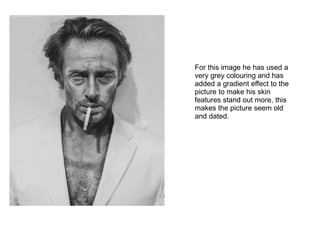 For this image he has used a
very grey colouring and has
added a gradient effect to the
picture to make his skin
features stand out more, this
makes the picture seem old
and dated.
 