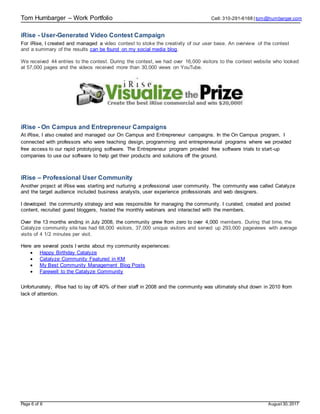 Tom Humbarger – Work Portfolio Cell: 310-291-6168 | tom@humbarger.com
Page 6 of 6 August 30, 2017
iRise - User-Generated Video Contest Campaign
For iRise, I created and managed a video contest to stoke the creativity of our user base. An overview of the contest
and a summary of the results can be found on my social media blog.
We received 44 entries to the contest. During the contest, we had over 16,000 visitors to the contest website who looked
at 57,000 pages and the videos received more than 30,000 views on YouTube.
iRise - On Campus and Entrepreneur Campaigns
At iRise, I also created and managed our On Campus and Entrepreneur campaigns. In the On Campus program, I
connected with professors who were teaching design, programming and entrepreneurial programs where we provided
free access to our rapid prototyping software. The Entrepreneur program provided free software trials to start-up
companies to use our software to help get their products and solutions off the ground.
iRise – Professional User Community
Another project at iRise was starting and nurturing a professional user community. The community was called Catalyze
and the target audience included business analysts, user experience professionals and web designers.
I developed the community strategy and was responsible for managing the community. I curated, created and posted
content, recruited guest bloggers, hosted the monthly webinars and interacted with the members.
Over the 13 months ending in July 2008, the community grew from zero to over 4,000 members. During that time, the
Catalyze community site has had 68,000 visitors, 37,000 unique visitors and served up 293,000 pageviews with average
visits of 4 1/2 minutes per visit.
Here are several posts I wrote about my community experiences:
 Happy Birthday Catalyze
 Catalyze Community Featured in KM
 My Best Community Management Blog Posts
 Farewell to the Catalyze Community
Unfortunately, iRise had to lay off 40% of their staff in 2008 and the community was ultimately shut down in 2010 from
lack of attention.
 