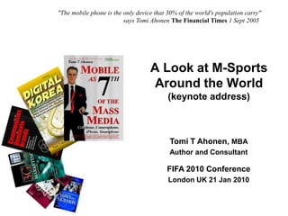 "The mobile phone is the only device that 30% of the world's population carry"
                                       says Tomi Ahonen The Financial Times 1 Sept 2005




                                                 A Look at M-Sports
                                                 Around the World
                                                        (keynote address)



                                                        Tomi T Ahonen, MBA
                                                        Author and Consultant

                                                       FIFA 2010 Conference
                                                        London UK 21 Jan 2010


Copyright © Tomi T Ahonen 2010    www.tomiahonen.com                    3G Strategy Consulting
 