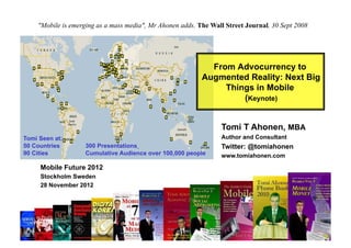 "Mobile is emerging as a mass media", Mr Ahonen adds. The Wall Street Journal, 30 Sept 2008




                                                             From Advocurrency to
                                                           Augmented Reality: Next Big
                                                                Things in Mobile
                                                                    (Keynote)


                                                                 Tomi T Ahonen, MBA
Tomi Seen at:                                                    Author and Consultant
50 Countries          300 Presentations                          Twitter: @tomiahonen
90 Cities             Cumulative Audience over 100,000 people    www.tomiahonen.com
     Mobile Future 2012
     Stockholm Sweden
     28 November 2012




       Copyright © Tomi T Ahonen 2012   www.tomiahonen.com             Twitter: @tomiahonen
 