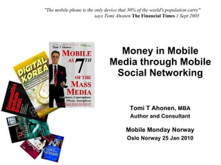 Money in Mobile Media through Mobile Social Networking Copyright © Tomi T Ahonen 2009 www.tomiahonen.com Tomi T Ahonen,  MBA Author and Consultant Mobile Monday Norway Oslo Norway 25 Jan 2010 &quot;The mobile phone is the only device that 30% of the world's population carry&quot;    says Tomi Ahonen   The Financial Times  1 Sept 2005 