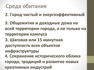 Среда обитания
2. Город чистый и энергоэффективный
3. Общежития и доходные дома на
всей территории города, а не только на
территории кампуса
3. Шаговая или 15 минутная
доступность всех объектов
инфраструктуры
4. Сохранение исторического облика
города, традиций и развитие новых
креативных индустрий

 