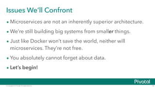 © Copyright 2015 Pivotal. All rights reserved. 10
Issues We’ll Confront
• Microservices are not an inherently superior architecture.
• We’re still building big systems from smaller things.
• Just like Docker won’t save the world, neither will
microservices. They’re not free.
• You absolutely cannot forget about data.
• Let’s begin!
 