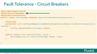 © Copyright 2015 Pivotal. All rights reserved.
Fault Tolerance - Circuit Breakers
42
@SpringBootApplication
@EnableCircuitBreaker
@EnableDiscoveryClient
public class CustomerApp extends RepositoryRestMvcConfiguration {
@Override
protected void configureRepositoryRestConfiguration(RepositoryRestConfiguration
config) {
config.exposeIdsFor(Customer.class);
}
!
public static void main(String[] args) {
SpringApplication.run(CustomerApp.class, args);
}
!
}
 