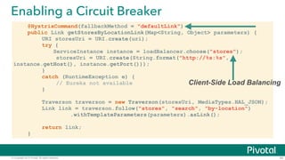 © Copyright 2015 Pivotal. All rights reserved.
Enabling a Circuit Breaker
43
@HystrixCommand(fallbackMethod = "defaultLink")
public Link getStoresByLocationLink(Map<String, Object> parameters) {
URI storesUri = URI.create(uri);
try {
ServiceInstance instance = loadBalancer.choose("stores");
storesUri = URI.create(String.format("http://%s:%s",
instance.getHost(), instance.getPort()));
}
catch (RuntimeException e) {
// Eureka not available
}
!
Traverson traverson = new Traverson(storesUri, MediaTypes.HAL_JSON);
Link link = traverson.follow("stores", "search", "by-location")
.withTemplateParameters(parameters).asLink();
!
return link;
}
Client-Side Load Balancing
 