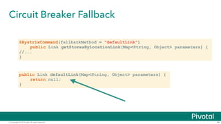 © Copyright 2015 Pivotal. All rights reserved.
Circuit Breaker Fallback
46
public Link defaultLink(Map<String, Object> parameters) {
return null;
}
@HystrixCommand(fallbackMethod = "defaultLink")
public Link getStoresByLocationLink(Map<String, Object> parameters) {
//...
}
 